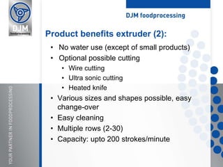 • No water use (except of small products)
• Optional possible cutting
• Wire cutting
• Ultra sonic cutting
• Heated knife
• Various sizes and shapes possible, easy
change-over
• Easy cleaning
• Multiple rows (2-30)
• Capacity: upto 200 strokes/minute
Product benefits extruder (2):
 