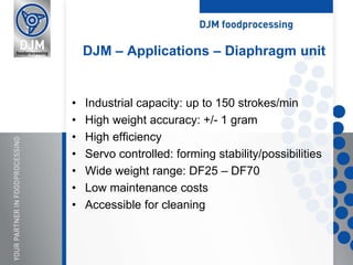 • Industrial capacity: up to 150 strokes/min
• High weight accuracy: +/- 1 gram
• High efficiency
• Servo controlled: forming stability/possibilities
• Wide weight range: DF25 – DF70
• Low maintenance costs
• Accessible for cleaning
DJM – Applications – Diaphragm unit
 