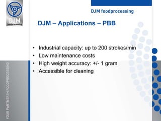 • Industrial capacity: up to 200 strokes/min
• Low maintenance costs
• High weight accuracy: +/- 1 gram
• Accessible for cleaning
DJM – Applications – PBB
 