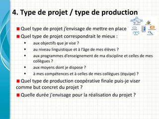 4. Type de projet / type de production
   Quel type de projet j’envisage de mettre en place ?
   Quel type de projet correspondrait le mieux :
        aux objectifs que je vise ?
        au niveau linguistique et à l’âge de mes élèves ?
        aux programmes d’enseignement de ma discipline et celles de mes
         collègues ?
        aux moyens dont je dispose ?
        à mes compétences et à celles de mes collègues (équipe) ?
   Quel type de production coopérative finale puis-je viser
 comme but concret du projet ?
   Quelle durée j'envisage pour la réalisation du projet ?
 