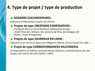 4. Type de projet / type de production

    DOSSIERS DOCUMENTAIRES :
 traitement d'informations à partir d'un thème.
    Projets de type CREATIONS COOPERATIVES :
    s'impliquer dans un travail d'écriture collaborative de type
    créatif, fictionnel, littéraire: des scénarios de films, des dialogues de
    théâtre, travail d'imagination
    Projets du type JOURNAUX EN LIGNE :
 réalisation d'un Journal en ligne, d'un Magasine télévisé, d'une Emission de radio …
    Projet de type CORRESPONDANCES MULTIMEDIA
 correspondance sur thèmes, correspondances littéraires, correspondance avec des
 images, des mots et des sons (lettres -vidéo).
 