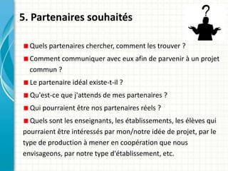 5. Partenaires souhaités

  Quels partenaires chercher, comment les trouver ?
  Comment communiquer avec eux afin de parvenir à un projet
  commun ?
  Le partenaire idéal existe-t-il ?
  Qu'est-ce que j'attends de mes partenaires ?
  Qui pourraient être nos partenaires réels ?
  Quels sont les enseignants, les établissements, les élèves qui
pourraient être intéressés par mon/notre idée de projet, par le
type de production à mener en coopération que nous
envisageons, par notre type d'établissement, etc.
 