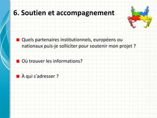 6. Soutien et accompagnement


  Quels partenaires institutionnels, européens ou
  nationaux puis-je solliciter pour soutenir mon projet ?

  Où trouver les informations?

  À qui s'adresser ?
 