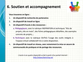 6. Soutien et accompagnement
 Vous trouverez en ligne :
 1.   Un dispositif de recherche de partenaires
 2.   Un dispositif de travail en ligne
 3.   Un dispositif d'accès à des ressources :
      a. Pédagogiques, avec la rubrique INSPIRATION et techniques "Kits de
          projets, clés en main", des fiches pédagogiques détaillées, des exemples
          concrets de projets,…
      b. Techniques avec la rubrique OUTILS l'usage des outils intégrés à
          l'espace virtuel collaboratif mis à votre disposition.
 4.   Un dispositif de travail en réseau, avec notamment la mise en œuvre de
      communautés de pratiques et de partage des ressources.


            L'accès à ces quatre dispositifs se fait à partir d’un portail internet :
                                 http://www.etwinning.net
 