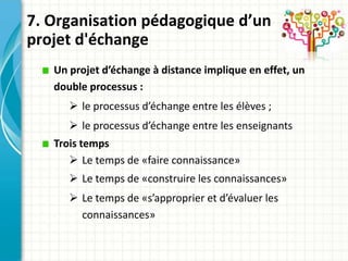 7. Organisation pédagogique d’un
projet d'échange
   Un projet d’échange à distance implique en effet, un
   double processus :
       le processus d’échange entre les élèves ;
       le processus d’échange entre les enseignants
   Trois temps
       Le temps de «faire connaissance»
       Le temps de «construire les connaissances»
       Le temps de «s’approprier et d’évaluer les
        connaissances»
 