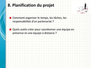 8. Planification du projet

  Comment organiser le temps, les tâches, les
  responsabilités d'un partenariat ?

  Quels outils créer pour coordonner une équipe en
  présence et une équipe à distance ?
 