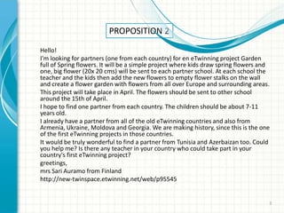 PROPOSITION 2
Hello!
I'm looking for partners (one from each country) for en eTwinning project Garden
full of Spring flowers. It will be a simple project where kids draw spring flowers and
one, big flower (20x 20 cms) will be sent to each partner school. At each school the
teacher and the kids then add the new flowers to empty flower stalks on the wall
and create a flower garden with flowers from all over Europe and surrounding areas.
This project will take place in April. The flowers should be sent to other school
around the 15th of April.
I hope to find one partner from each country. The children should be about 7-11
years old.
I already have a partner from all of the old eTwinning countries and also from
Armenia, Ukraine, Moldova and Georgia. We are making history, since this is the one
of the first eTwinning projects in those countries.
It would be truly wonderful to find a partner from Tunisia and Azerbaizan too. Could
you help me? Is there any teacher in your country who could take part in your
country's first eTwinning project?
greetings,
mrs Sari Auramo from Finland
http://new-twinspace.etwinning.net/web/p95545


                                                                                     3
 