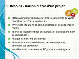 1. Besoins - Raison d’être d’un projet

   «Découvrir d’autres langues et d’autres manières de vivre:
   ouverture sur d’autres cultures »
   «Vivre des situations de communication et de coopération
   réelle»
   «Sortir de l’isolement des enseignants et du cloisonnement
   des disciplines »
   «Elargir les horizons des élèves»
   «Favoriser le travail collaboratif entre enseignants,
   améliorer ses pratiques»
   «Améliorer les compétences TIC, culture numériques»
 