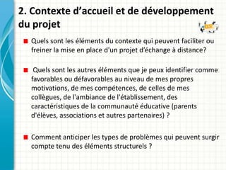 2. Contexte d’accueil et de développement
du projet
  Quels sont les éléments du contexte qui peuvent faciliter ou
  freiner la mise en place d'un projet d’échange à distance?

   Quels sont les autres éléments que je peux identifier comme
  favorables ou défavorables au niveau de mes propres
  motivations, de mes compétences, de celles de mes
  collègues, de l'ambiance de l'établissement, des
  caractéristiques de la communauté éducative (parents
  d'élèves, associations et autres partenaires) ?

  Comment anticiper les types de problèmes qui peuvent surgir
  compte tenu des éléments structurels ?
 