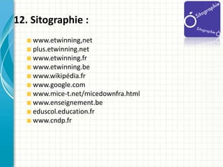 12. Sitographie :
    www.etwinning,net
    plus.etwinning.net
    www.etwinning.fr
    www.etwinning.be
    www.wikipédia...