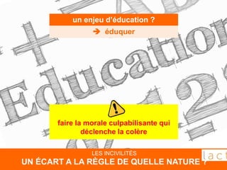 LES INCIVILITÉS
UN ÉCART A LA RÈGLE DE QUELLE NATURE ?
un enjeu d’éducation ?
 éduquer
faire la morale culpabilisante qui
déclenche la colère
 