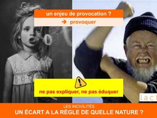un enjeu de provocation ?
 provoquer
ne pas expliquer, ne pas éduquer
LES INCIVILITÉS
UN ÉCART A LA RÈGLE DE QUELLE NATURE ?
 