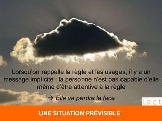 UNE SITUATION PRÉVISIBLE
Lorsqu’on rappelle la règle et les usages, il y a un
message implicite : la personne n’est pas capable d’elle
même d’être attentive à la règle
 Elle va perdre la face
 