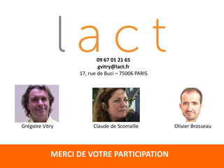 MERCI DE VOTRE PARTICIPATION
Claude de Scorraille Olivier BrosseauGrégoire Vitry
09 67 01 21 65
gvitry@lact.fr
17, rue de Buci – 75006 PARIS
 