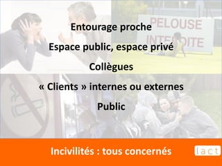 Incivilités : tous concernés
Entourage proche
Espace public, espace privé
Collègues
« Clients » internes ou externes
Public
 