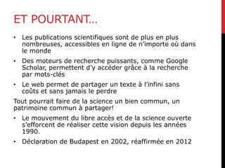 ET POURTANT…
• Les publications scientifiques sont de plus en plus
nombreuses, accessibles en ligne de n’importe où dans
le monde
• Des moteurs de recherche puissants, comme Google
Scholar, permettent d’y accéder grâce à la recherche
par mots-clés
• Le web permet de partager un texte à l’infini sans
coûts et sans jamais le perdre
Tout pourrait faire de la science un bien commun, un
patrimoine commun à partager!
• Le mouvement du libre accès et de la science ouverte
s’efforcent de réaliser cette vision depuis les années
1990.
• Déclaration de Budapest en 2002, réaffirmée en 2012
 