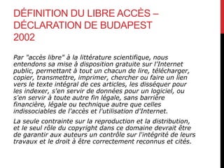 DÉFINITION DU LIBRE ACCÈS –
DÉCLARATION DE BUDAPEST
2002
Par "accès libre" à la littérature scientifique, nous
entendons sa mise à disposition gratuite sur l'Internet
public, permettant à tout un chacun de lire, télécharger,
copier, transmettre, imprimer, chercher ou faire un lien
vers le texte intégral de ces articles, les disséquer pour
les indexer, s'en servir de données pour un logiciel, ou
s'en servir à toute autre fin légale, sans barrière
financière, légale ou technique autre que celles
indissociables de l'accès et l'utilisation d'Internet.
La seule contrainte sur la reproduction et la distribution,
et le seul rôle du copyright dans ce domaine devrait être
de garantir aux auteurs un contrôle sur l'intégrité de leurs
travaux et le droit à être correctement reconnus et cités.
 