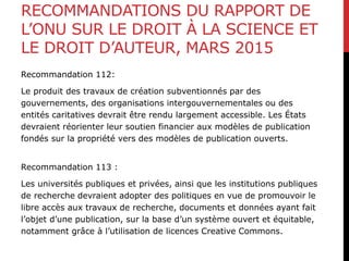 RECOMMANDATIONS DU RAPPORT DE
L’ONU SUR LE DROIT À LA SCIENCE ET
LE DROIT D’AUTEUR, MARS 2015
Recommandation 112:
Le produit des travaux de création subventionnés par des
gouvernements, des organisations intergouvernementales ou des
entités caritatives devrait être rendu largement accessible. Les États
devraient réorienter leur soutien financier aux modèles de publication
fondés sur la propriété vers des modèles de publication ouverts.
Recommandation 113 :
Les universités publiques et privées, ainsi que les institutions publiques
de recherche devraient adopter des politiques en vue de promouvoir le
libre accès aux travaux de recherche, documents et données ayant fait
l’objet d’une publication, sur la base d’un système ouvert et équitable,
notamment grâce à l’utilisation de licences Creative Commons.
 