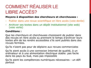 COMMENT RÉALISER LE
LIBRE ACCÈS?
Moyens à disposition des chercheurs et chercheuses :
- Publier dans une revue scientifique en libre accès (voie dorée)
- Archiver ses textes dans un dépôt institutionnel (site web)
(voie verte)
Conditions :
Que les chercheurs et chercheuses choisissent de publier dans
des revues en libre accès ou prennent le temps d’archiver leurs
textes afin de les rendre accessibles s’ils sont publiés dans des
revues fermées.
Qu’ils n’aient pas peur de déplaire aux revues commerciales
Qu’ils aient accès à une connexion Internet de qualité, à un
ordinateur et à une alimentation électrique stable: pas facile
dans les pays du Sud, mais pas impossible
Qu’ils aient les compétences numériques nécessaires : un défi
partout
 