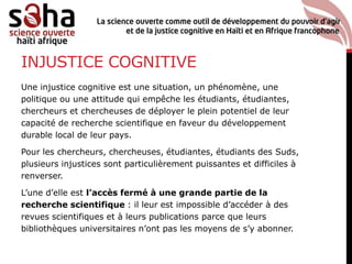 INJUSTICE COGNITIVE
Une injustice cognitive est une situation, un phénomène, une
politique ou une attitude qui empêche les étudiants, étudiantes,
chercheurs et chercheuses de déployer le plein potentiel de leur
capacité de recherche scientifique en faveur du développement
durable local de leur pays.
Pour les chercheurs, chercheuses, étudiantes, étudiants des Suds,
plusieurs injustices sont particulièrement puissantes et difficiles à
renverser.
L’une d’elle est l’accès fermé à une grande partie de la
recherche scientifique : il leur est impossible d’accéder à des
revues scientifiques et à leurs publications parce que leurs
bibliothèques universitaires n’ont pas les moyens de s’y abonner.
 