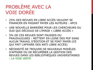 PROBLÈME AVEC LA
VOIE DORÉE
• 25% DES REVUES EN LIBRE ACCÈS VEULENT SE
FINANCER EN FAISANT PAYER LES AUTEURS : APCS
• UNE NOUVELLE BARRIÈRE POUR LES CHERCHEURS DU
SUD QUI DÉCOULE DE L’IMAGE « LIBRE ACCÈS »
• 5% DE CES REVUES SONT FAUSSES OU
FRAUDULEUSES : METTENT EN LIGNE DES PDF SANS
AUCUN TRAVAIL D’ÉDITION ET SE FONT PAYER (CE
QUI FAIT L’AFFAIRE DES ANTI LIBRE ACCÈS)
• NÉCESSITÉ DE TROUVER DE NOUVEAUX MODÈLES
D’AFFAIRE OU DE RÉCUPÉRER LA GESTION DES
REVUES DANS LES BIBLIOTHÈQUES UNIVERSITAIRES
: LA VOIE VERTE
 