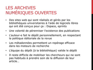 LES ARCHIVES
NUMÉRIQUES OUVERTES
• Des sites web qui sont réalisés et gérés par les
bibliothèques universitaires à l’aide de logiciels libres
qui ont été conçus pour ça : Dspace, eprints
• Une volonté de pérenniser l’existence des publications
• L’auteur-e fait le dépôt personnellement, en respectant
la politique éditoriale de la revue
• Les métadonnées permettent un repérage efficace
dans les moteurs de recherche
• L’équipe du dépôt (à la bibliothèque) valide le dépôt
• Il reste difficile de mobiliser les chercheurs qui ne sont
pas habitués à prendre soin de la diffusion de leur
article…
 