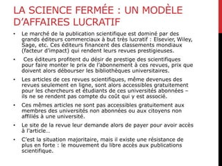 LA SCIENCE FERMÉE : UN MODÈLE
D’AFFAIRES LUCRATIF
• Le marché de la publication scientifique est dominé par des
grands éditeurs commerciaux à but très lucratif : Elsevier, Wiley,
Sage, etc. Ces éditeurs financent des classements mondiaux
(facteur d’impact) qui rendent leurs revues prestigieuses.
• Ces éditeurs profitent du désir de prestige des scientifiques
pour faire monter le prix de l’abonnement à ces revues, prix que
doivent alors débourser les bibliothèques universitaires.
• Les articles de ces revues scientifiques, même devenues des
revues seulement en ligne, sont alors accessibles gratuitement
pour les chercheurs et étudiants de ces universités abonnées –
ils ne se rendent pas compte du coût qui y est associé.
• Ces mêmes articles ne sont pas accessibles gratuitement aux
membres des universités non abonnées ou aux citoyens non
affiliés à une université.
• Le site de la revue leur demande alors de payer pour avoir accès
à l’article…
• C’est la situation majoritaire, mais il existe une résistance de
plus en forte : le mouvement du libre accès aux publications
scientifique.
 