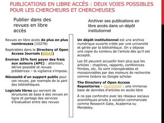 PUBLICATIONS EN LIBRE ACCÈS : DEUX VOIES POSSIBLES
POUR LES CHERCHEURS ET CHERCHEUSES
Publier dans des
revues en libre
accès
Revues en libre accès de plus en plus
nombreuses (10278)
Repérables dans le Directory of Open
Access Journals (DOAJ)
Environ 25% font payer des frais
aux auteurs (APC) : attention,
dérive possible et revues
prédatrices – la vigilance s’impose.
Nécessité d’un support public pour
ces revues, par exemple de la part
des bibliothèques
Logiciels libres qui servent de
structures de base à des revues en
ligne et partage des services
d’évaluation entre des revues
Un dépôt institutionnel est une archive
numérique ouverte créée par une université
et gérée par la bibliothèque. On y dépose
une copie du contenu de l’article dès qu’il est
accepté.
Les DI peuvent accueillir bien plus que les
articles : chapitres, rapports, conférences
filmées, etc. Ils sont interopérables et
moissonnables par des moteurs de recherche
comme Isidore ou Google scholar.
The Directory of Open Access
Repositories – OpenDOAR : une immense
base de données d’articles en accès libre
À ne pas confondre avec les réseaux sociaux
scientifiques privés à vocation commerciale
comme Research Gate, Academia ou
Mendeley.
Archiver ses publications en
libre accès dans un dépôt
institutionnel
 