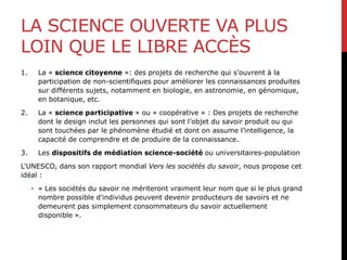 LA SCIENCE OUVERTE VA PLUS
LOIN QUE LE LIBRE ACCÈS
1. La « science citoyenne »: des projets de recherche qui s’ouvrent à la
participation de non-scientifiques pour améliorer les connaissances produites
sur différents sujets, notamment en biologie, en astronomie, en génomique,
en botanique, etc.
2. La « science participative » ou « coopérative » : Des projets de recherche
dont le design inclut les personnes qui sont l’objet du savoir produit ou qui
sont touchées par le phénomène étudié et dont on assume l’intelligence, la
capacité de comprendre et de produire de la connaissance.
3. Les dispositifs de médiation science-société ou universitaires-population
L'UNESCO, dans son rapport mondial Vers les sociétés du savoir, nous propose cet
idéal :
• « Les sociétés du savoir ne mériteront vraiment leur nom que si le plus grand
nombre possible d'individus peuvent devenir producteurs de savoirs et ne
demeurent pas simplement consommateurs du savoir actuellement
disponible ».
 