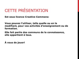 CETTE PRÉSENTATION
Est sous licence Creative Commons:
Vous pouvez l’utiliser, telle quelle ou en la
modifiant, pour vos activités d’enseignement ou de
formation.
Elle fait partie des communs de la connaissance,
elle appartient à tous.
À vous de jouer!
 