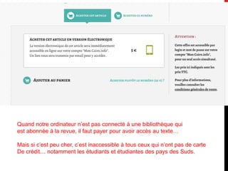 Quand notre ordinateur n’est pas connecté à une bibliothèque qui
est abonnée à la revue, il faut payer pour avoir accès au texte…
Mais si c’est peu cher, c’est inaccessible à tous ceux qui n’ont pas de carte
De crédit… notamment les étudiants et étudiantes des pays des Suds.
 