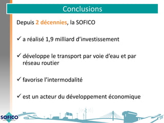 Conclusions
Depuis 2 décennies, la SOFICO
 a réalisé 1,9 milliard d’investissement
 développe le transport par voie d’eau et par
réseau routier
 favorise l’intermodalité
 est un acteur du développement économique
 
