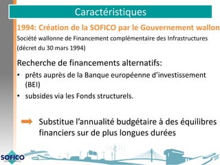 Caractéristiques
1994: Création de la SOFICO par le Gouvernement wallon
Société wallonne de Financement complémentaire des Infrastructures
(décret du 30 mars 1994)
Recherche de financements alternatifs:
• prêts auprès de la Banque européenne d’investissement
(BEI)
• subsides via les Fonds structurels.
Substitue l’annualité budgétaire à des équilibres
financiers sur de plus longues durées
 
