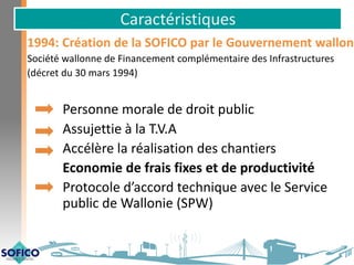 Caractéristiques
1994: Création de la SOFICO par le Gouvernement wallon
Société wallonne de Financement complémentaire des Infrastructures
(décret du 30 mars 1994)
Personne morale de droit public
Assujettie à la T.V.A
Accélère la réalisation des chantiers
Economie de frais fixes et de productivité
Protocole d’accord technique avec le Service
public de Wallonie (SPW)
 