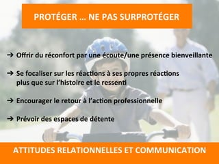  
➔  Oﬀrir	
  du	
  réconfort	
  par	
  une	
  écoute/une	
  présence	
  bienveillante	
  
	
  
➔  Se	
  focaliser	
  sur	
  les	
  réacTons	
  à	
  ses	
  propres	
  réacTons	
  	
  
plus	
  que	
  sur	
  l’histoire	
  et	
  le	
  ressenT	
  
	
  
➔  Encourager	
  le	
  retour	
  à	
  l’acTon	
  professionnelle	
  
	
  
➔  Prévoir	
  des	
  espaces	
  de	
  détente	
  
	
  
	
  
PROTÉGER	
  …	
  NE	
  PAS	
  SURPROTÉGER	
  
	
  
	
  
ATTITUDES	
  RELATIONNELLES	
  ET	
  COMMUNICATION	
  
	
  
 