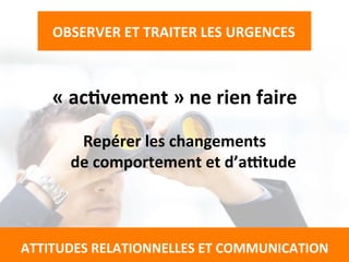 «	
  acTvement	
  »	
  ne	
  rien	
  faire	
  
	
  
Repérer	
  les	
  changements	
  	
  
de	
  comportement	
  et	
  d’actude	
  
	
  
	
  
	
  
	
  
	
  
OBSERVER	
  ET	
  TRAITER	
  LES	
  URGENCES	
  
	
  
	
  
ATTITUDES	
  RELATIONNELLES	
  ET	
  COMMUNICATION	
  
 