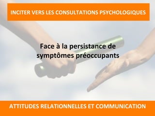  
Face	
  à	
  la	
  persistance	
  de	
  	
  
symptômes	
  préoccupants	
  
	
  
	
  
	
  
	
  
INCITER	
  VERS	
  LES	
  CONSULTATIONS	
  PSYCHOLOGIQUES	
  
	
  
	
  
ATTITUDES	
  RELATIONNELLES	
  ET	
  COMMUNICATION	
  
	
  
 