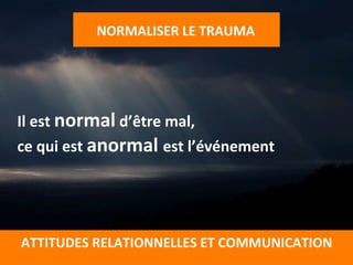 NORMALISER	
  LE	
  TRAUMA	
  
	
  
ATTITUDES	
  RELATIONNELLES	
  ET	
  COMMUNICATION	
  
	
  
	
  
	
  
Il	
  est	
  normal	
  d’être	
  mal,	
  	
  
ce	
  qui	
  est	
  anormal	
  est	
  l’événement	
  
	
  
	
  
	
  
	
  
 