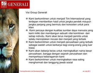 Visi Group Generali
 Kami berkomitmen untuk menjadi Tim Internasional yang
terdepan memberikan hasil untuk jangka pendek maupun
jangka panjang yang bermutu dan konsisten untuk para
klien
 Kami percaya dengan kualitas sumber daya manusia yang
kami miliki dan membangun sebuah nilai komitmen dari
setiap individu. Kami akan terus menjadi perintis untuk
selalu menciptakan inovasi dan menjadi yang terbaik
 Kami berkomitmen untuk menjadi perusahaan yang terbaik
sebagai wadah untuk berkarya bagi orang-orang yang luar
biasa
 Kami akan bekerja keras untuk meningkatkan nama besar
perusahaan, bangga dengan sejarah perusahaan dan
memperkaya keberagaman kami
 Kami berkomitmen untuk meningkatkan rasa saling
menghormati dan tanggung jawab sosial
Training Education and Development Dept. ver.July 2011
 