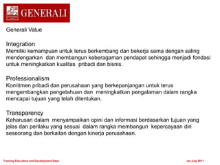 Generali Value
Integration
Memiliki kemampuan untuk terus berkembang dan bekerja sama dengan saling
mendengarkan dan membangun keberagaman pendapat sehingga menjadi fondasi
untuk meningkatkan kualitas pribadi dan bisnis.
Professionalism
Komitmen pribadi dan perusahaan yang berkepanjangan untuk terus
mengembangkan pengetahuan dan meningkatkan pengalaman dalam rangka
mencapai tujuan yang telah ditentukan.
Transparency
Keharusan dalam menyampaikan opini dan informasi berdasarkan tujuan yang
jelas dan perilaku yang sesuai dalam rangka membangun kepercayaan diri
seseorang dan berkaitan dengan kinerja perusahaan.
Training Education and Development Dept. ver.July 2011
 