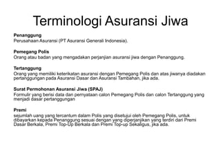 Terminologi Asuransi Jiwa
Penanggung
Perusahaan Asuransi (PT Asuransi Generali Indonesia).
Pemegang Polis
Orang atau badan yang mengadakan perjanjian asuransi jiwa dengan Penanggung.
Tertanggung
Orang yang memiliki keterikatan asuransi dengan Pemegang Polis dan atas jiwanya diadakan
pertanggungan pada Asuransi Dasar dan Asuransi Tambahan, jika ada.
Surat Permohonan Asuransi Jiwa (SPAJ)
Formulir yang berisi data dan pernyataan calon Pemegang Polis dan calon Tertanggung yang
menjadi dasar pertanggungan
Premi
sejumlah uang yang tercantum dalam Polis yang disetujui oleh Pemegang Polis, untuk
dibayarkan kepada Penanggung sesuai dengan yang diperjanjikan yang terdiri dari Premi
Dasar Berkala, Premi Top-Up Berkala dan Premi Top-up Sekaligus, jika ada.
 