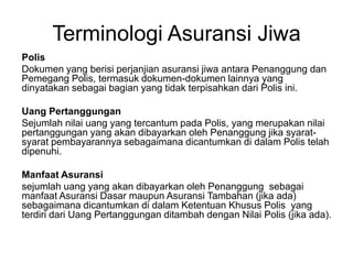 Terminologi Asuransi Jiwa
Polis
Dokumen yang berisi perjanjian asuransi jiwa antara Penanggung dan
Pemegang Polis, termasuk dokumen-dokumen lainnya yang
dinyatakan sebagai bagian yang tidak terpisahkan dari Polis ini.
Uang Pertanggungan
Sejumlah nilai uang yang tercantum pada Polis, yang merupakan nilai
pertanggungan yang akan dibayarkan oleh Penanggung jika syarat-
syarat pembayarannya sebagaimana dicantumkan di dalam Polis telah
dipenuhi.
Manfaat Asuransi
sejumlah uang yang akan dibayarkan oleh Penanggung sebagai
manfaat Asuransi Dasar maupun Asuransi Tambahan (jika ada)
sebagaimana dicantumkan di dalam Ketentuan Khusus Polis yang
terdiri dari Uang Pertanggungan ditambah dengan Nilai Polis (jika ada).
 