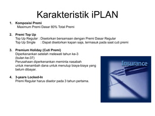 Karakteristik iPLAN
1. Komposisi Premi
Maximum Premi Dasar 80% Total Premi
2. Premi Top Up
Top Up Regular : Disetorkan bersamaan dengan Premi Dasar Regular
Top Up Single : Dapat disetorkan kapan saja, termasuk pada saat cuti premi
3. Premium Holiday (Cuti Premi)
Diperkenankan setelah melewati tahun ke-3
(bulan ke-37)
Perusahaan diperkenankan meminta nasabah
untuk menambah dana untuk menutup biaya-biaya yang
belum dibayar.
4. 3-years Locked-In
Premi Regular harus disetor pada 3 tahun pertama.
 