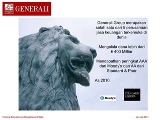 Generali Group merupakan
salah satu dari 5 perusahaan
jasa keuangan terkemuka di
dunia
Mengelola dana lebih dari
€ 400 Milliar
Mendapatkan peringkat AAA
dari Moody’s dan AA dari
Standard & Poor
As 2010
Training Education and Development Dept. ver.July 2011
 