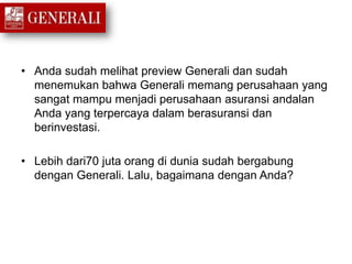 • Anda sudah melihat preview Generali dan sudah
menemukan bahwa Generali memang perusahaan yang
sangat mampu menjadi perusahaan asuransi andalan
Anda yang terpercaya dalam berasuransi dan
berinvestasi.
• Lebih dari70 juta orang di dunia sudah bergabung
dengan Generali. Lalu, bagaimana dengan Anda?
 