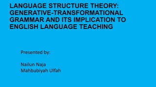 LANGUAGE STRUCTURE THEORY:
GENERATIVE-TRANSFORMATIONAL
GRAMMAR AND ITS IMPLICATION TO
ENGLISH LANGUAGE TEACHING

Presented by:
Nailun Naja
Mahbubiyah Ulfah

 