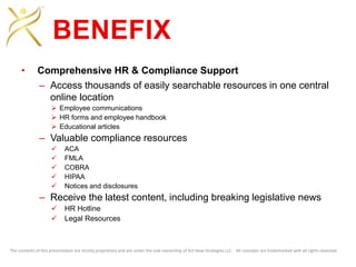 The contents of this presentation are strictly proprietary and are under the sole ownership of Act Now Strategies LLC. All concepts are trademarked with all rights reserved.
BENEFIX
• Comprehensive HR & Compliance Support
– Access thousands of easily searchable resources in one central
online location
 Employee communications
 HR forms and employee handbook
 Educational articles
– Valuable compliance resources
 ACA
 FMLA
 COBRA
 HIPAA
 Notices and disclosures
– Receive the latest content, including breaking legislative news
 HR Hotline
 Legal Resources
 