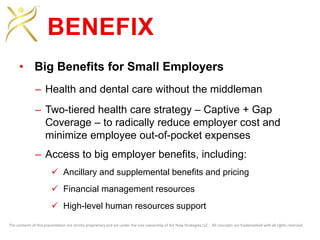 The contents of this presentation are strictly proprietary and are under the sole ownership of Act Now Strategies LLC. All concepts are trademarked with all rights reserved.
BENEFIX
• Big Benefits for Small Employers
– Health and dental care without the middleman
– Two-tiered health care strategy – Captive + Gap
Coverage – to radically reduce employer cost and
minimize employee out-of-pocket expenses
– Access to big employer benefits, including:
 Ancillary and supplemental benefits and pricing
 Financial management resources
 High-level human resources support
 