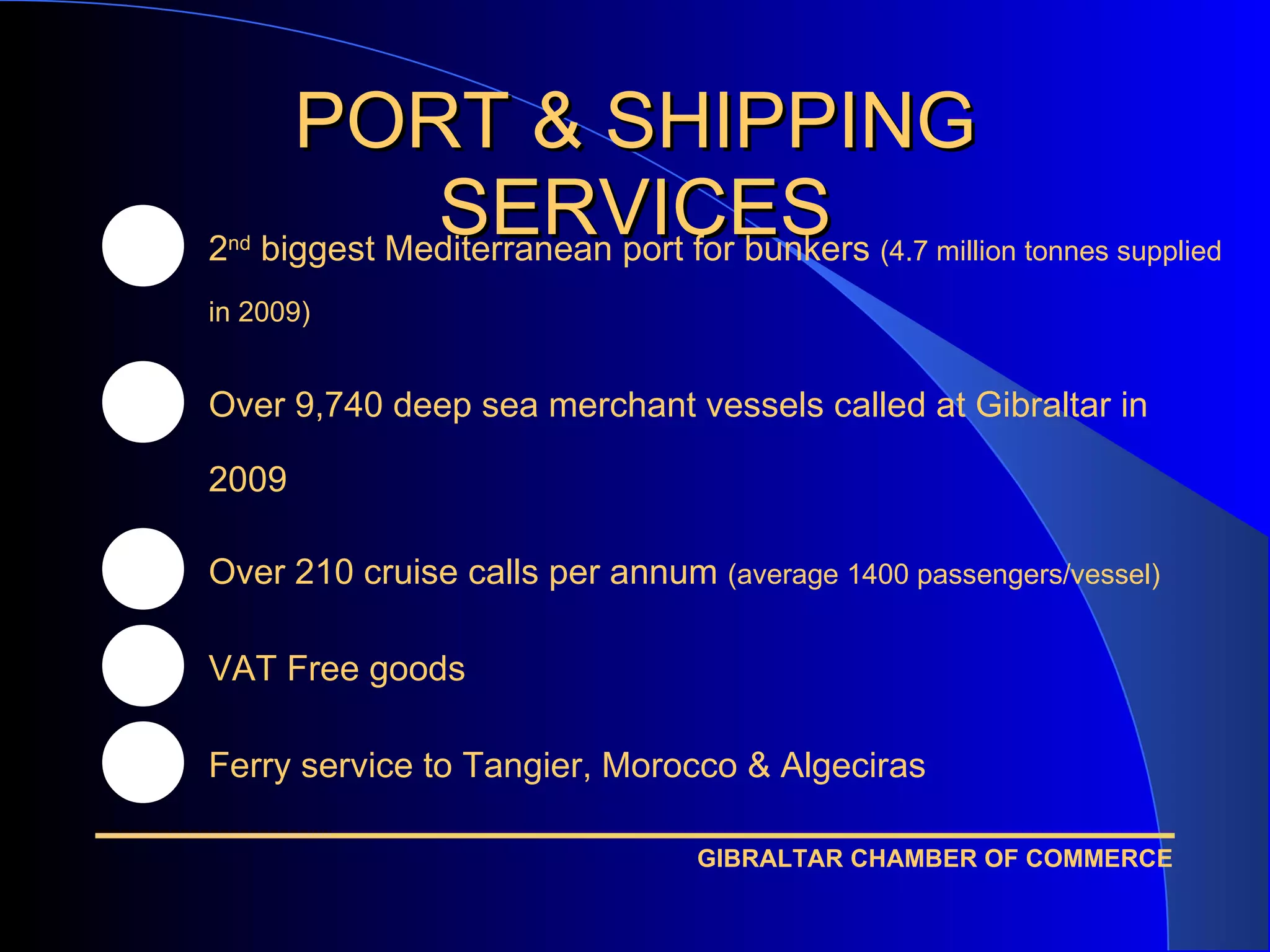 PORT & SHIPPING SERVICES 2 nd  biggest Mediterranean port for bunkers  (4.7 million tonnes supplied in 2009) Over 9,740 deep sea merchant vessels called at Gibraltar in 2009 Over 210 cruise calls per annum  (average 1400 passengers/vessel) VAT Free goods Ferry service to Tangier, Morocco & Algeciras 