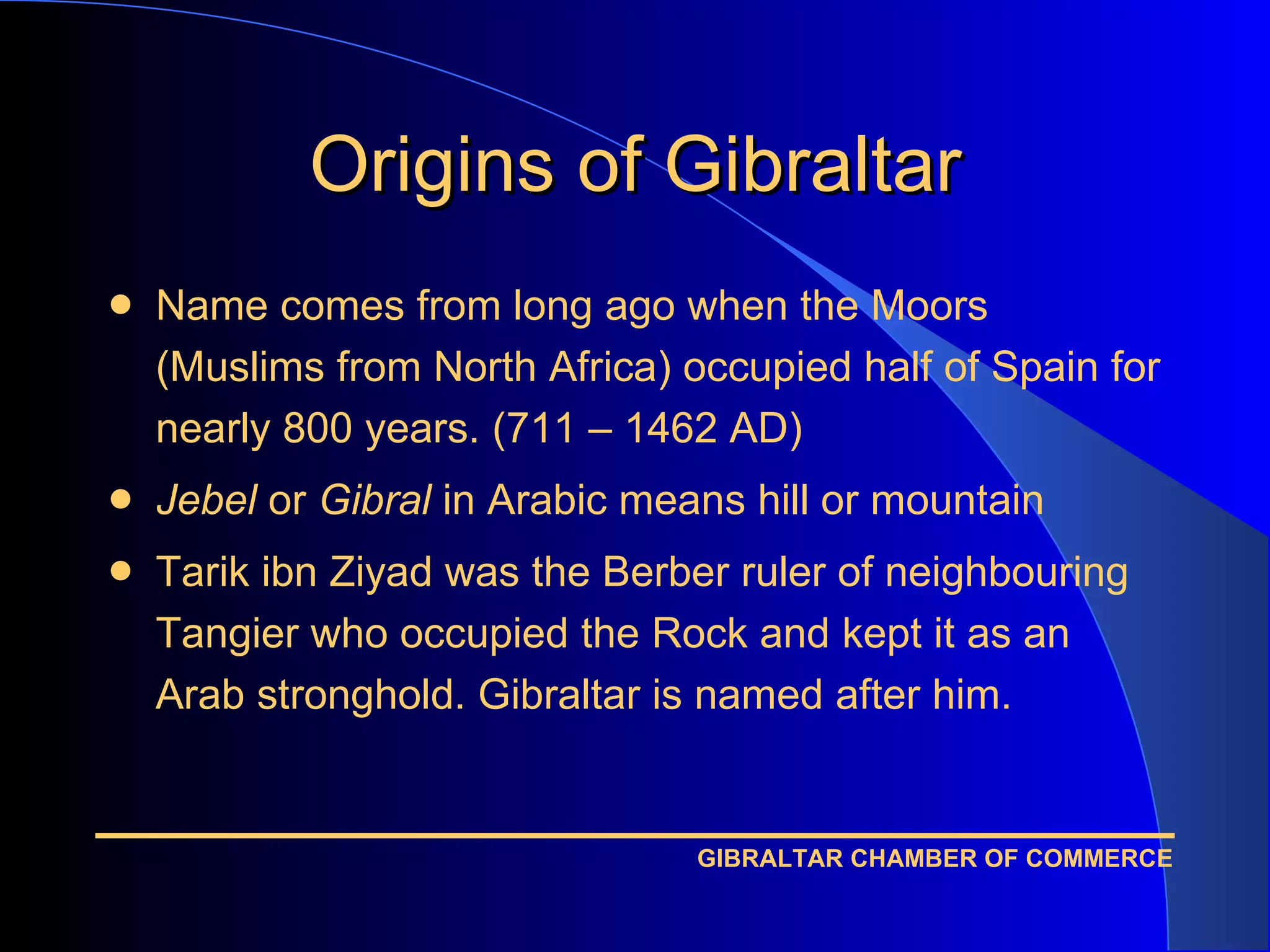 Origins of Gibraltar Name comes from long ago when the Moors (Muslims from North Africa) occupied half of Spain for nearly 800 years. (711 – 1462 AD) Jebel  or  Gibral  in Arabic means hill or mountain Tarik ibn Ziyad was the Berber ruler of neighbouring Tangier who occupied the Rock and kept it as an Arab stronghold. Gibraltar is named after him. 